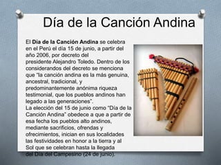Día de la Canción Andina
El Día de la Canción Andina se celebra
en el Perú el día 15 de junio, a partir del
año 2006, por decreto del
presidente Alejandro Toledo. Dentro de los
considerandos del decreto se menciona
que “la canción andina es la más genuina,
ancestral, tradicional, y
predominantemente anónima riqueza
testimonial, que los pueblos andinos han
legado a las generaciones”.
La elección del 15 de junio como “Día de la
Canción Andina” obedece a que a partir de
esa fecha los pueblos alto andinos,
mediante sacrificios, ofrendas y
ofrecimientos, inician en sus localidades
las festividades en honor a la tierra y al
Sol que se celebran hasta la llegada
del Día del Campesino (24 de junio).
 