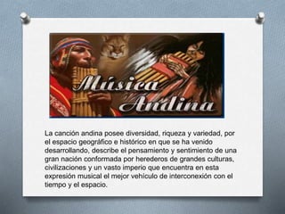 La canción andina posee diversidad, riqueza y variedad, por
el espacio geográfico e histórico en que se ha venido
desarrollando, describe el pensamiento y sentimiento de una
gran nación conformada por herederos de grandes culturas,
civilizaciones y un vasto imperio que encuentra en esta
expresión musical el mejor vehículo de interconexión con el
tiempo y el espacio.
 