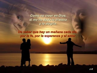 Como no creer en Dios,  si me ha dado la tristeza  y la alegría.   De saber que hay un mañana cada día,  por la fe, por la esperanza y el amor. 