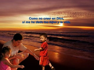 Como no creer en Dios,   si me ha dado los hijos y la vida.   