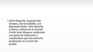 • Alicia Maguiña, Augusto Polo
Campos, José Escajadillo, Luis
Aberlardo Núñez, Félix Pasache,
la Reina y Señora de la Canción
Criolla Jesús Vásquez, conforman
una gama de intérpretes y
compositores que eternamente
perdurarán en el sentir del
pueblo.
 
