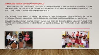 ¿CÓMO PUEDES CELEBRAR EL DÍA DE LA CANCIÓN CRIOLLA?
LA INSTITUCION EDUCATIVA EXCELENTI ESTA CONSCIENTE DE LO IMPORTANTE QUE ES PARA NOSOTROS DISFRUTAR CON NUESTRA
FAMILIA ESTA FECHA TAN ESPECIAL. ES POR ELLO QUE NOS RECOMIENDA LAS SIGUIENTES ACTIVIDADES PARA QUE DISFRUTES CON
RITMO, COLOR Y SABOR EL PRÓXIMO DÍA DE LA CANCIÓN CRIOLLA:
DÉJATE ATRAPAR POR EL SONIDO DEL CAJÓN Y LA GUITARRA Y CANTA TUS CANCIONES CRIOLLAS FAVORITAS EN CASA EN
DE TU FAMILIA. COMPARTE UN MOMENTO ESPECIAL DEGUSTANDO DELICIOSOS PIQUEOS CRIOLLOS COMO LOS ANTICUCHOS.
ORGANIZA UNA CENA CRIOLLA CON TUS FAMILIA Y AMIGOS MÁS CERCANOS. CADA UNO DEBERÁ LLEVAR UN PLATILLO TÍPICO
PERUANO PARA DEGUSTAR. AMENIZA EL MOMENTO CON LAS CANCIONES CRIOLLAS QUE HAN MARCADO SU VIDA O QUE SEAN SUS
FAVORITAS.
 