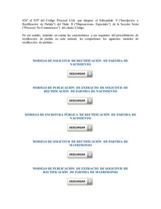 826º aI 829º del Código Procesal Civil, que integran el Subcapítulo 9 (“Inscripción y
Rectificación de Partida”) del Título II (“Disposiciones Especiales”) de la Sección Sexta
(“Procesos No Contenciosos”) del citado Código.
En ese sentido, teniendo en cuenta las características y sus requisitos del procedimiento de
rectificación de partida en sede notarial, les compartimos los siguientes modelos de
rectificación de partidas:
MODELO DE SOLICITUD DE RECTIFICACIÓN DE PARTIDA DE
NACIMIENTO
MODELO DE PUBLICACIÓN DE EXTRACTO DE SOLICITUD DE
RECTIFICACIÓN DE PARTIDA DE NACIMIENTO
MODELO DE ESCRITURA PÚBLICA DE RECTIFICACIÓN DE PARTIDA DE
NACIMIENTO
MODELO DE SOLICITUD DE RECTIFICACIÓN DE PARTIDA DE
MATRIMONIO
MODELO DE PUBLICACIÓN DE EXTRACTO DE SOLICITUD DE
RECTIFICACIÓN DE PARTIDA DE MATRIMONIO
 