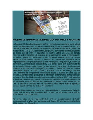 MODELOS DE DEMANDA DE INDEMNIZACIÓN POR DAÑOS Y PERJUICIOS
La figura civil de la indemnización por daños y perjuicios, como aspecto social y legal
es ampliamente relevante respecto a la exigencia de una reparación de un daño
causado a otra persona, sea esto en virtud de una relación contractual (dentro del
marco del art. 1321 y 1322 de nuestro Código Civil) como extra-contractual (dentro
del marco del art. 1969 y siguientes de nuestro Código Civil). En ese sentido
hacemos un breve análisis a la praxis de los procesos civiles sobre la indemnización
de daños y perjuicios contractuales como extra-contractuales dentro de nuestra
legislación instrumental peruana y teniendo en cuenta los elementos de la
responsabilidad civil que caracterizan a esta demanda (A. antijuricidad, B. Factor de
atribución, C. El nexo causal o causalidad y D. El daño); que si bien es cierto se trata
de un asunto litigioso, dicha norma no hace mención literal sobre la vía procesal
respecto al proceso de indemnización por daños y perjuicios, esto se expresa
tácitamente según el Texto Único Ordenado (TUO) del Código Procesal
Civil mediante la competencia jurisdiccional sobre la cuantía en cada tipo de
proceso. Así entendemos que cuando la estimación patrimonial de dicha pretensión
sea mayor de mil unidades de referencia procesal (en adelante URP) será atendible
en la vía de conocimiento, si es de 100 hasta mil URP el asunto será atendible en la
vía abreviada, y cuando se trate de cuya estimación patrimonial no supere las cien
URP el asunto se atenderá en vía sumarísima, esto según nuestra legislación
peruana actual del TUO del Código Procesal Civil.
También debemos entender que si la responsabilidad civil es contractual (relación
contractual) el plazo para demandar será de diez (10) años conforme al artículo
2001, inciso 1 del Código Civil.
Por otro lado, si la responsabilidad civil es extracontractual (relación
extracontractual) el plazo para demandar será de dos (2) años conforme al artículo
2001, inciso 4 del Código Civil.
 