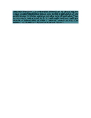 En resumen entendemos que la demanda de indemnización por daños y perjuicios
es aquel proceso mediante el cual se exige a una persona la reparación de un daño
causado, sea esto en virtud de un relación contractual como extracontractual. Y para
complementar la teoría y la práctica les compartimos los siguientes modelos de
demanda de indemnización por daños y perjuicios, tomando en cuenta sus
elementos, su competencia y requisitos de la presente demanda:
 