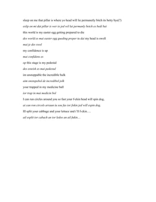 sleep on me that pillar is where yo head will lie permanetly bitch its betty bye(?)
eslip on mi dat pillar is wer io jed wil lai permanly betch es bedi bai
this world is my easter egg getting prepared to die
des world es mai easter egg gueding preper tu dai my head is swoll
mai je des swol
my confidence is up
mai confidens es
op this stage is my pedestal
des esteish es mai pedestal
im unstoppable the incredible hulk
aim onstopobol de incredibol jolk
your trapped in my medicine ball
ior trap in mai medicin bol
I can run circles around you so fast your f-ckin head will spin dog,
ai can ron circols arraun iu sou fas ior fokin jed will espin dog,
Ill split your cabbage and your lettuce and i’ll f-ckin….
ail esplit ior cabach an ior ledos an ail fukin....
 