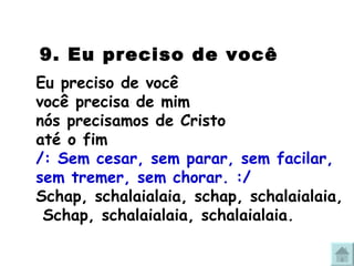   9. Eu preciso de você   Eu preciso de você  você precisa de mim nós precisamos de Cristo até o fim /: Sem cesar, sem parar, sem facilar, sem tremer, sem chorar. :/ Schap, schalaialaia, schap, schalaialaia,  Schap, schalaialaia, schalaialaia. 