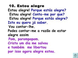   10. Estou alegre Estou alegre!  Porque estás alegre?  Estou alegre!  Conta-me por que?  Estou alegre!  Porque estás alegre? Isto eu quero já saber. Vou contar-lhe.  Podes contar-me a razão de estar alegre assim Pom, porompopom. Cristo um dia me salvou  e também  me libertou por isso agora alegre estou. 