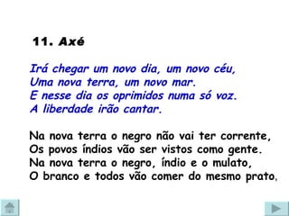   11.  Axé  Irá chegar um novo dia, um novo céu, Uma nova terra, um novo mar. E nesse dia os oprimidos numa só voz.  A liberdade irão cantar. Na nova terra o negro não vai ter corrente,  Os povos índios vão ser vistos como gente. Na nova terra o negro, índio e o mulato, O branco e todos vão comer do mesmo prato , 