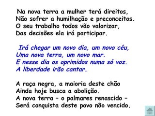 Na nova terra a mulher terá direitos,  Não sofrer a humilhação e preconceitos. O seu trabalho todos vão valorizar, Das decisões ela irá participar.   Irá chegar um novo dia, um novo céu, Uma nova terra, um novo mar. E nesse dia os oprimidos numa só voz.  A liberdade irão cantar.   A raça negra, a maioria deste chão Ainda hoje busca a abolição. A nova terra – o palmares renascido –  Será conquista deste povo não vencido. 