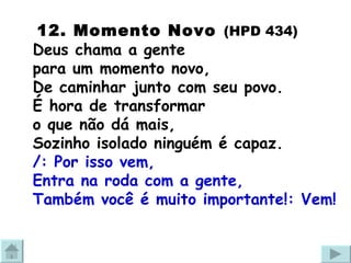   12. Momento Novo   (HPD 434) Deus chama a gente  para um momento novo,  De caminhar junto com seu povo. É hora de transformar  o que não dá mais,  Sozinho isolado ninguém é capaz. /: Por isso vem,  Entra na roda com a gente,  Também você é muito importante!: Vem! 