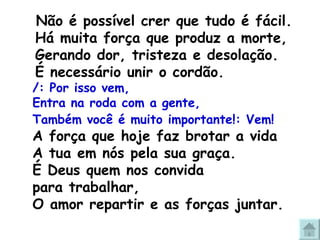   Não é possível crer que tudo é fácil.  Há muita força que produz a morte, Gerando dor, tristeza e desolação. É necessário unir o cordão.  /: Por isso vem,  Entra na roda com a gente,  Também você é muito importante!: Vem!   A força que hoje faz brotar a vida  A tua em nós pela sua graça. É Deus quem nos convida  para trabalhar,  O amor repartir e as forças juntar. 