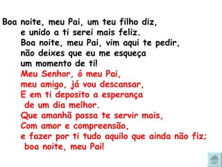 Boa noite, meu Pai, um teu filho diz, e unido a ti serei mais feliz. Boa noite, meu Pai, vim aqui te pedir, não deixes que eu me esqueça  um momento de ti! Meu Senhor, ó meu Pai,  meu amigo, já vou descansar, E em ti deposito a esperança  de um dia melhor. Que amanhã possa te servir mais, Com amor e compreensão, e fazer por ti tudo aquilo que ainda não fiz;  boa noite, meu Pai! 
