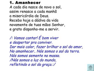 1. Amanhecer  A cada dia nasce de novo o sol, assim renasce a cada manhã  a misericórdia de Deus. Recebo hoje a dádiva da vida novamente de tuas mãos Senhor, e grato disponho-me a servir. /: Vamos cantar! É bom viver e despertar pra conviver. Dar mais calor, fazer brilhar o sol do amor, No amanhecer.. Nós somos o sal da terra. Nós somos semente na massa. /Nós somos a luz do mundo, refletindo o sol da graça.:/ 