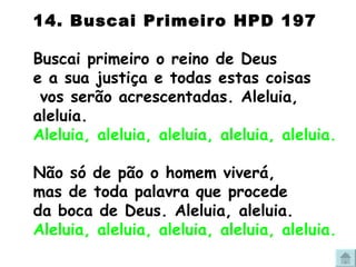 14. Buscai Primeiro HPD 197 Buscai primeiro o reino de Deus e a sua justiça e todas estas coisas  vos serão acrescentadas. Aleluia, aleluia. Aleluia, aleluia, aleluia, aleluia, aleluia. Não só de pão o homem viverá, mas de toda palavra que procede da boca de Deus. Aleluia, aleluia. Aleluia, aleluia, aleluia, aleluia, aleluia. 