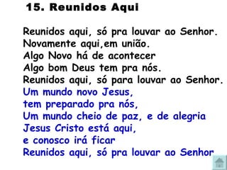   15. Reunidos Aqui Reunidos aqui, só pra louvar ao Senhor. Novamente aqui,em união. Algo Novo há de acontecer Algo bom Deus tem pra nós. Reunidos aqui, só para louvar ao Senhor. Um mundo novo Jesus,  tem preparado pra nós, Um mundo cheio de paz, e de alegria Jesus Cristo está aqui,  e conosco irá ficar Reunidos aqui, só pra louvar ao Senhor 