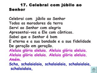 17.  Celebrai com júbilo ao Senhor Celebrai com  júbilo ao Senhor Todos os moradores da terra Servi ao Senhor com alegria Apresentai-vos a Ele com cânticos. Sabei que o Senhor é bom E eterna e a sua bondade e a sua fidelidade De geração em geração. Aleluia glória aleluia. Aleluia glória aleluia. Aleluia glória aleluia. Aleluia glória aleluia. Amém. Scha, schalaialaia, schalaialaia, schalaialaia,  schalaialaia, 