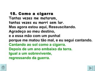   18.  Como a cigarra Tantas vezes me mataram,  tantas vezes eu morri sem lar . Mas agora estou aqui, Ressuscitando. Agradeço ao meu destino,  e a essa mão com um punhal porque me matou tão mal, e eu segui cantando. Cantando ao sol como a cigarra.  Depois de um ano embaixo da terra. Igual a um sobrevivente,  regressando da guerra. 