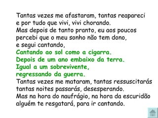 Tantas vezes me afastaram, tantas reapareci e por tudo que vivi, vivi chorando. Mas depois de tanto pranto, eu aos poucos percebi que o meu sonho não tem dono, e segui cantando,  Cantando ao sol como a cigarra.  Depois de um ano embaixo da terra. Igual a um sobrevivente,  regressando da guerra. Tantas vezes me mataram, tantas ressuscitarás tantas noites passarás, desesperando. Mas na hora do naufrágio, na hora da escuridão alguém te resgatará, para ir cantando. 