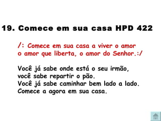 19. Comece em sua casa HPD 422 /:  Comece em sua casa a viver o amor o  amor que liberta, o amor do Senhor.:/ Você já sabe onde está o seu irmão, você sabe repartir o pão. Você já sabe caminhar bem lado a lado. Comece a agora em sua casa. 