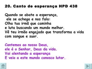 20. Canto de esperança HPD 438 Quando se abate a esperança, ele se achega e nos fala:  Olha tua irmã que caminha  e luta buscando um mundo melhor. Vê teu irmão engajado que transforma a vida com sangue e suor. Cantemos ao nosso Deus,  ele é o Senhor, Deus da vida. Vai alentando a esperança E veio a este mundo conosco lutar. 