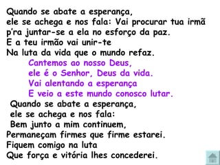 Quando se abate a esperança, ele se achega e nos fala: Vai procurar tua irmã  p’ra juntar-se a ela no esforço da paz. E a teu irmão vai unir-te Na luta da vida que o mundo refaz.  Cantemos ao nosso Deus,  ele é o Senhor, Deus da vida. Vai alentando a esperança E veio a este mundo conosco lutar. Quando se abate a esperança, ele se achega e nos fala: Bem junto a mim continuem,  Permaneçam firmes que firme estarei. Fiquem comigo na luta Que força e vitória lhes concederei. 