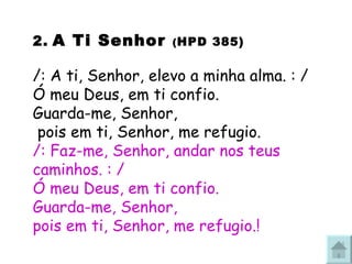 2.   A Ti Senhor  ( HPD 385) /: A ti, Senhor, elevo a minha alma. : / Ó meu Deus, em ti confio. Guarda-me, Senhor,  pois em ti, Senhor, me refugio. /: Faz-me, Senhor, andar nos teus caminhos. : / Ó meu Deus, em ti confio. Guarda-me, Senhor,  pois em ti, Senhor, me refugio. ! 