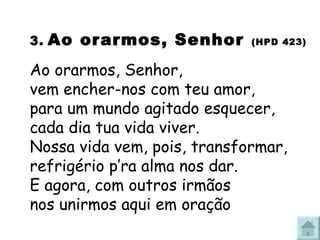3.   Ao orarmos, Senhor   (HPD 423) Ao orarmos, Senhor,  vem encher-nos com teu amor, para um mundo agitado esquecer,  cada dia tua vida viver. Nossa vida vem, pois, transformar,  refrigério p’ra alma nos dar. E agora, com outros irmãos  nos unirmos aqui em oração 