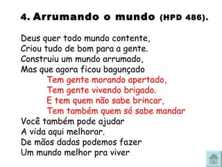 4.   Arrumando o mundo  (HPD 486). Deus quer todo mundo contente, Criou tudo de bom para a gente. Construiu um mundo arrumado, Mas que agora ficou bagunçado Tem gente morando apertado, Tem gente vivendo brigado. E tem quem não sabe brincar, Tem também quem só sabe mandar Você também pode ajudar A vida aqui melhorar. De mãos dadas podemos fazer Um mundo melhor pra viver 