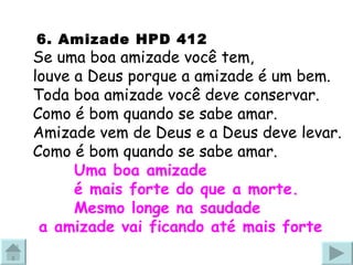   6. Amizade HPD 412  Se uma boa amizade você tem, louve a Deus porque a amizade é um bem. Toda boa amizade você deve conservar. Como é bom quando se sabe amar. Amizade vem de Deus e a Deus deve levar. Como é bom quando se sabe amar. Uma boa amizade  é mais forte do que a morte. Mesmo longe na saudade  a amizade vai ficando até mais forte 