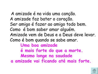  A amizade é na vida uma canção. A amizade faz bater o coração. Ser amigo é fazer ao amigo todo bem. Como  é bom saber amar alguém. Amizade vem de Deus e a Deus deve levar. Como é bom quando se sabe amar. Uma boa amizade  é mais forte do que a morte. Mesmo longe na saudade  a amizade vai ficando até mais forte. 