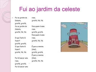 Fui ao jardim da celeste
   Fui ao jardim da         rosa,
    Celeste,                 giroflé, flé, flá.
    giroflé, giroflá,
    fui ao jardim da         Para quem é essa
    Celeste,                 rosa,
    giroflé, flé, flá.       giroflé, giroflá,
                             Para quem é essa
    O que foste lá           rosa,
    fazer?                   giroflé, flé, flá.
    giroflé, giroflá,
    O que foste lá           É para a menina
    fazer?                   (Ana),
    giroflé, flé, flá.       giroflé, giroflá,
                             É para a menina
    Fui lá buscar uma        (Ana),
    rosa,                    giroflé, flé, flá.
    giroflé, giroflá,    



    Fui lá buscar uma
 