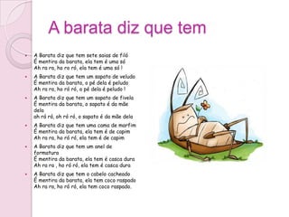 A barata diz que tem
   A Barata diz que tem sete saias de filó
    É mentira da barata, ela tem é uma só
    Ah ra ra, ho ro ró, ela tem é uma só !
   A Barata diz que tem um sapato de veludo
    É mentira da barata, o pé dela é peludo
    Ah ra ra, ho ró ró, o pé dela é peludo !
   A Barata diz que tem um sapato de fivela
    É mentira da barata, o sapato é da mãe
    dela
    ah rá rá, oh ró ró, o sapato é da mãe dela
   A Barata diz que tem uma cama de marfim
    É mentira da barata, ela tem é de capim
    Ah ra ra, ho ró ró, ela tem é de capim
   A Barata diz que tem um anel de
    formatura
    É mentira da barata, ela tem é casca dura
    Ah ra ra , ho ró ró, ela tem é casca dura
   A Barata diz que tem o cabelo cacheado
    É mentira da barata, ela tem coco raspado
    Ah ra ra, ho ró ró, ela tem coco raspado.
 