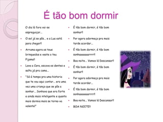 É tão bom dormir
    O dia lá fora vai-se                   É tão bom dormir, é tão bom
    espreguiçar...                          sonhar!!

   O sol já se pôs... e a Lua está        Por agora adormeço pra mais
    para chegar!!                           tarde acordar...

   Arruma agora os teus                   É tão bom dormir, é tão bom
    brinquedos e veste o teu                sonhaaaaaaarrrr!!
    Pijama!!                               Boa noite... Vamos lá Descansar!!
   Lava a Cara, escova os dentes e        É tão bom dormir, é tão bom
    salta já pra cama...
                                            sonhar!!
   "Só á tempo pra uma historia           Por agora adormeço pra mais
    que te vou aqui contar... era uma       tarde acordar...
    vez uma criança que se pôs a
                                           É tão bom dormir, é tão bom
    sonhar... Sonhava que era forte
                                            sonhaaaaaaarrrr!!
    e ainda mais inteligente e quanto
    mais dormia mais se torna-va           Boa noite... Vamos lá Descansar!!

    valente!"                              BOA NOITE!!
 