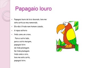 Papagaio louro
   Papagaio louro de bico dourado, lava-me
    esta carta ao meu namorado.

   Ele não é frade nem homem casado,

   é rapaz solteiro

   lindo como um cravo.

     Para o outro lado,
    para a outra margem,
    papagaio loiro
    de linda plumagem.
    De linda plumagem.
    linda como o oiro,
    leva-me esta carta,
    papagaio loiro.
 