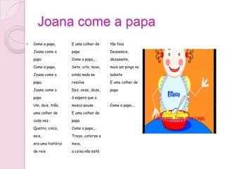 Joana come a papa
   Come a papa,       E uma colher de     tão feia

    Joana come a       papa                Dezasseis,

    papa               Come a papa,...     dezassete,

    Come a papa,       Sete, oito, nove,   mais um pingo no

    Joana come a       ainda nada se       babete

    papa,              resolve             E uma colher de

    Joana come a       Dez, onze, doze,    papa

    papa               á espera que a

    Um, dois, três,    mosca pouse         Come a papa,...

    uma colher de      E uma colher de

    cada vez           papa

    Quatro, cinco,     Come a papa,...

    seis,              Treze, catorze e

    era uma história   meia,

    de reis            a coisa não está
 