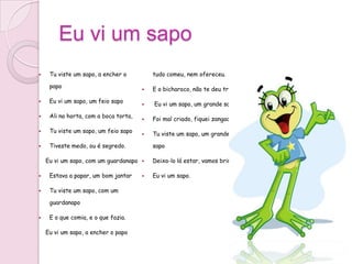 Eu vi um sapo
    Tu viste um sapo, a encher o          tudo comeu, nem ofereceu.

     papo                                 E o bicharoco, não te deu troco.

    Eu vi um sapo, um feio sapo          Eu vi um sapo, um grande sapo

    Ali na horta, com a boca torta,      Foi mal criado, fiquei zangado

    Tu viste um sapo, um feio sapo       Tu viste um sapo, um grande

    Tiveste medo, ou é segredo.           sapo

    Eu vi um sapo, com um guardanapo      Deixa-lo lá estar, vamos brincar.

    Estava a papar, um bom jantar        Eu vi um sapo.

    Tu viste um sapo, com um

     guardanapo

    E o que comia, e o que fazia.

    Eu vi um sapo, a encher o papo
 
