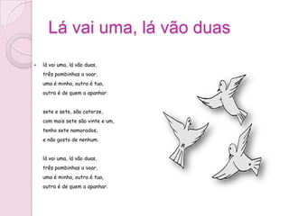 Lá vai uma, lá vão duas
   lá vai uma, lá vão duas,
    três pombinhas a voar,
    uma é minha, outra é tua,
    outra é de quem a apanhar.


    sete e sete, são catorze,
    com mais sete são vinte e um,
    tenho sete namorados,
    e não gosto de nenhum.


    lá vai uma, lá vão duas,
    três pombinhas a voar,
    uma é minha, outra é tua,
    outra é de quem a apanhar.
 