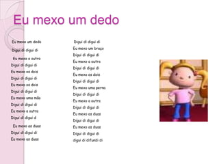 Eu mexo um dedo
Eu mexo um dedo     Digui di digui di
                    Eu mexo um braço
Digui di digui di
                    Digui di digui di
 Eu mexo o outro
                    Eu mexo o outro
Digui di digui di
                    Digui di digui di
Eu mexo os dois
                    Eu mexo os dois
Digui di digui di
                    Digui di digui di
Eu mexo os dois
                    Eu mexo uma perna
Digui di digui di
                    Digui di digui di
Eu mexo uma mão
                    Eu mexo a outra
Digui di digui di
                    Digui di digui di
Eu mexo a outra
                    Eu mexo as duas
Digui di digui d
                    Digui di digui di
 Eu mexo as duas    Eu mexo as duas
Digui di digui di   Digui di digui di
Eu mexo as duas     digui di difundi di
 