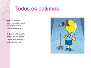 Todos os patinhos
Todos os patinhos
sabem bem nadar, » (bis)
Cabeça para baixo »
rabinho para o ar. » (2x)


2. Quando estão cansados
da água vão sair. » (bis)
Depois, em grande fila, »
p'rò ninho querem ir.
 