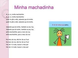 Minha machadinha
   Ai, ai, ai, minha machadinha
    Ai, ai, ai, minha machadinha
    quem te pôs a mão, sabendo que és minha.
    quem te pôs a mão, sabendo que és minha.


    Sabendo que és minha, também eu sou tua,
    Sabendo que és minha, também eu sou tua,
    salta machadinha, para o meio da rua.
    salta machadinha, para o meio da rua.


    No meio da rua, não hei-de eu ficar
    No meio da rua, não hei-de eu ficar
    Hei-de ir à roda, buscar o meu par
    Hei-de ir à roda, buscar o meu par
 