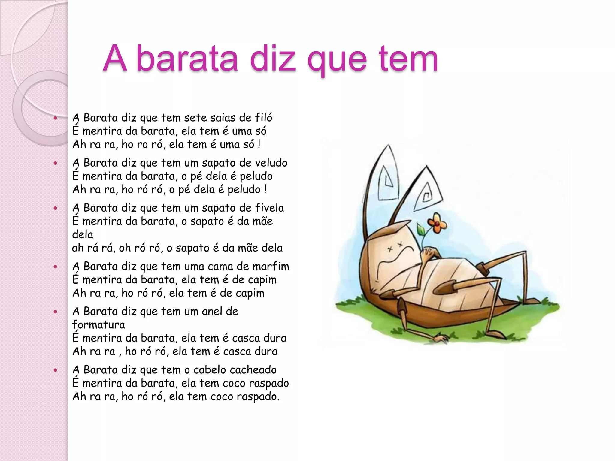 A barata diz que tem
   A Barata diz que tem sete saias de filó
    É mentira da barata, ela tem é uma só
    Ah ra ra, ho ro ró, ela tem é uma só !
   A Barata diz que tem um sapato de veludo
    É mentira da barata, o pé dela é peludo
    Ah ra ra, ho ró ró, o pé dela é peludo !
   A Barata diz que tem um sapato de fivela
    É mentira da barata, o sapato é da mãe
    dela
    ah rá rá, oh ró ró, o sapato é da mãe dela
   A Barata diz que tem uma cama de marfim
    É mentira da barata, ela tem é de capim
    Ah ra ra, ho ró ró, ela tem é de capim
   A Barata diz que tem um anel de
    formatura
    É mentira da barata, ela tem é casca dura
    Ah ra ra , ho ró ró, ela tem é casca dura
   A Barata diz que tem o cabelo cacheado
    É mentira da barata, ela tem coco raspado
    Ah ra ra, ho ró ró, ela tem coco raspado.
 
