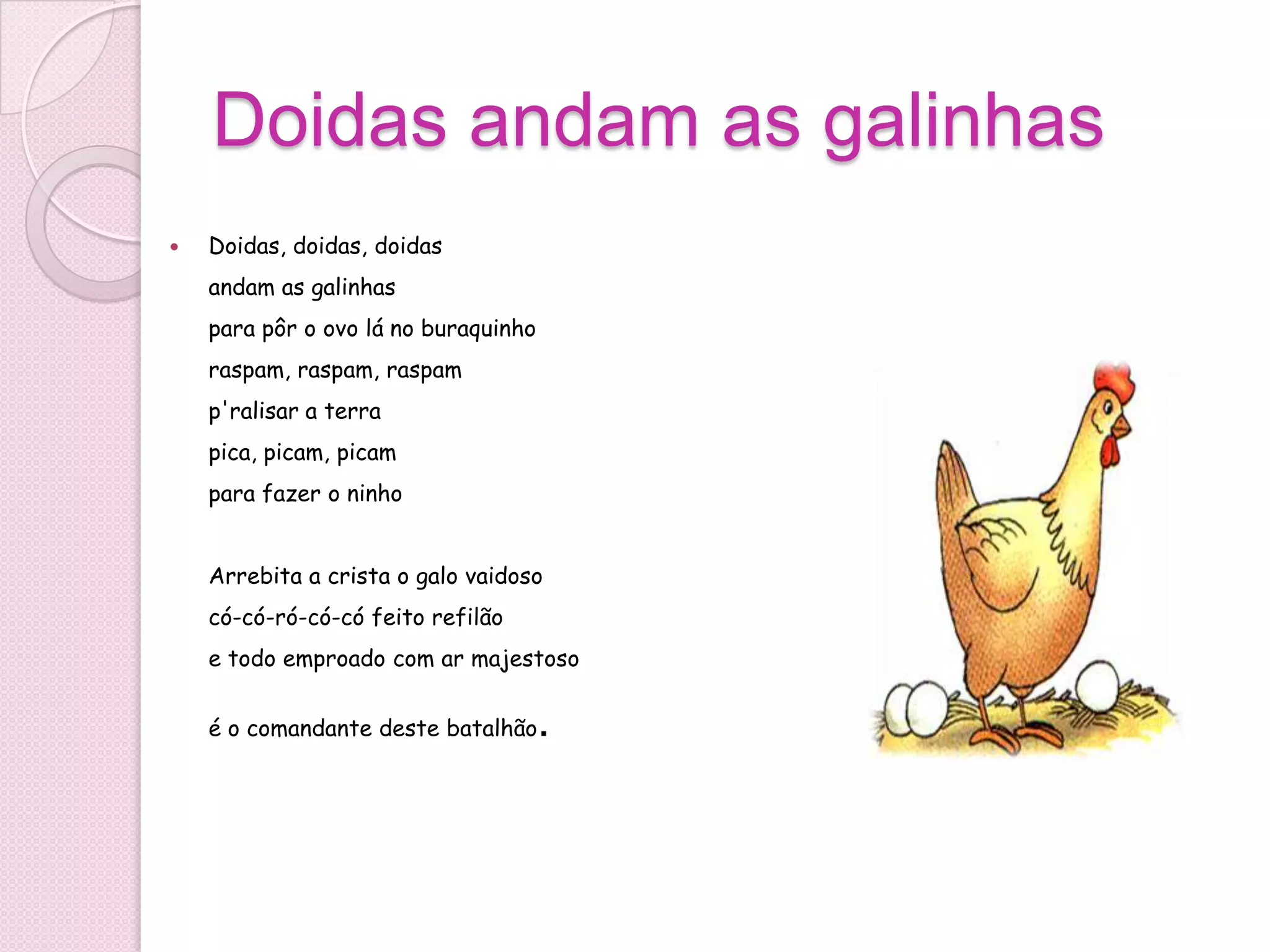 Doidas andam as galinhas
   Doidas, doidas, doidas
    andam as galinhas
    para pôr o ovo lá no buraquinho
    raspam, raspam, raspam
    p'ralisar a terra
    pica, picam, picam
    para fazer o ninho


    Arrebita a crista o galo vaidoso
    có-có-ró-có-có feito refilão
    e todo emproado com ar majestoso


    é o comandante deste batalhão     .
 