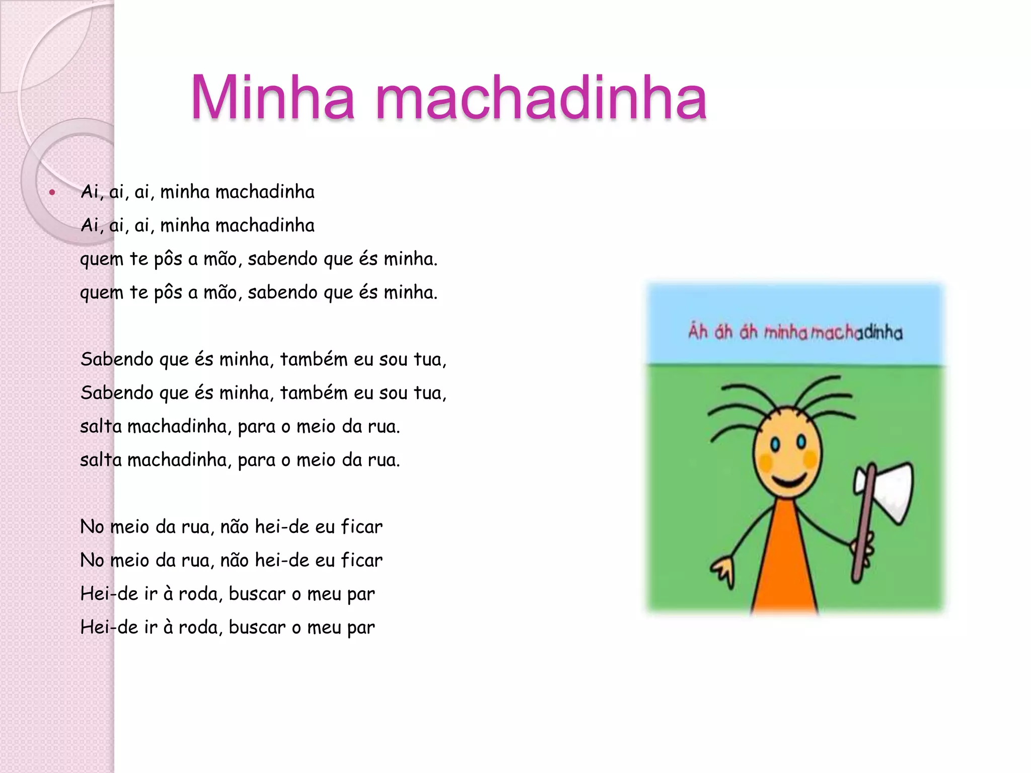 Minha machadinha
   Ai, ai, ai, minha machadinha
    Ai, ai, ai, minha machadinha
    quem te pôs a mão, sabendo que és minha.
    quem te pôs a mão, sabendo que és minha.


    Sabendo que és minha, também eu sou tua,
    Sabendo que és minha, também eu sou tua,
    salta machadinha, para o meio da rua.
    salta machadinha, para o meio da rua.


    No meio da rua, não hei-de eu ficar
    No meio da rua, não hei-de eu ficar
    Hei-de ir à roda, buscar o meu par
    Hei-de ir à roda, buscar o meu par
 