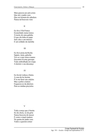 Cancioneiro, Gritos e Danças
Mais parecia um anti-cristo
Que até o padre cura
Que era homem de sabedura
Nunca tal houvera visto
II
Eu fui a Vila Franca
Escanchado numa tranca
Á morte de uma galinha
O que ela tinha no papo
Sete cães e um macaco
E um soldado da marinha
III
Eu fui á praia da Rocha
Sapato, meia, galocha
Ver se o mar estava manso
Encontrei lá uma garoupa
Toda embrulhada em roupa
A dormir o seu descanço
IV
Eu fui de Lisboa a Sintra
A casa da tia Jacinta
P´ra me fazer uns calções
Mas a pobre criatura
Esqueceu-se da abertura
Para as minhas precisões
V
Toda a moça que é bonita
Se ela chora, se ela grita
Nunca houvera de nascer
É como a maçã madura
Na quinta do padre cura
Todos a querem comer
Corpo Nacional de Escutas
Agr. 191 – Aveiro - Grupo de Exploradores N.º3
10
 