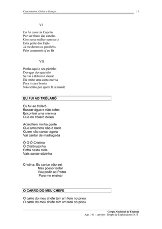 Cancioneiro, Gritos e Danças
VI
Eu fui casar ás Capelas
Por ser fraco das canelas
Com uma mulher sem nariz
Esta gente das Fajãs
Já me deram os parabéns
Pelo casamento q´eu fiz
VII
Ponha aqui o seu pézinho
Devagar devagarinho
Se vai á Ribeira Grande
Eu tenho uma carta escrita
Para ti cara bonita
Não tenho por quem lh´a mande
EU FUI AO TRÓLARÓ
Eu fui ao trólaró
Buscar água e não achei
Encontrei uma menina
Que no trólaró deixei
Acreditem minha gente
Que uma hora não é nada
Quem não cantar agora
Vai cantar de madrugada
Ó Ó Ó Cristina
Ó Cristinazinha
Entra nesta roda
Vais cantar sózinha
Cristina: Eu cantar não sei
Mas posso tentar
Vou pedir ao Pedro
Para me ensinar
O CARRO DO MEU CHEFE
O carro do meu chefe tem um furo no pneu
O carro do meu chefe tem um furo no pneu
Corpo Nacional de Escutas
Agr. 191 – Aveiro - Grupo de Exploradores N.º3
11
 