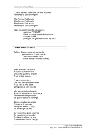 Cancioneiro, Gritos e Danças
O carro de meu chefe tem um furo no pneu
Remendei-o com chwingam
Alfa-Romeu Fiat Lancia
Alfa-Romeu Fiat Lancia
Alfa-Romeu FiatLancia
Remendei-o com chwingam
nota: progressivamente substitui-se
carro por "VRUMM"
chefe por uma saudação escutista
furo por "PFFF..."
pneu por um gesto em forma de roda
CANTA AMIGO CANTA
Refrão: Canta, canta, amigo canta
Vem cantar a nossa canção
Tu sózinho não és nada
Juntos temos o mundo na mão.
I
Vives em casa de tábuas
Á espera dum novo dia
Enquanto que terra engole
A tua antiga alegria
O teu corpo é barco
Que não tem leme nem velas
A tua vida é uma casa
Sem portas e sem janelas
Não vaz ao sabor do vento
Aprende a canção da esperança
Vem semear tempestades
Se queres colher a bonança
Já que me chamas amigo
Prova-me lá que o és
Vem para a ceifa comigo
Na terra sujar os pés
Eu vou contigo para o campo
Eu vou comer do teu pão
Tu dás-me a força da vida
E eu dou-te a minha canção.
Corpo Nacional de Escutas
Agr. 191 – Aveiro - Grupo de Exploradores N.º3
12
 