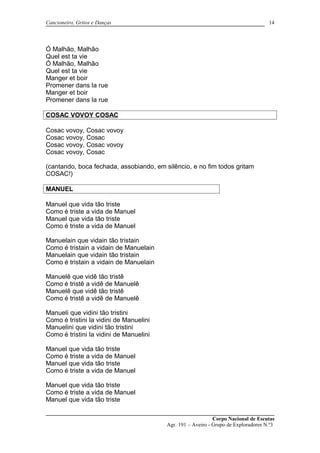 Cancioneiro, Gritos e Danças
Ó Malhão, Malhão
Quel est ta vie
Ó Malhão, Malhão
Quel est ta vie
Manger et boir
Promener dans la rue
Manger et boir
Promener dans la rue
COSAC VOVOY COSAC
Cosac vovoy, Cosac vovoy
Cosac vovoy, Cosac
Cosac vovoy, Cosac vovoy
Cosac vovoy, Cosac
(cantando, boca fechada, assobiando, em silêncio, e no fim todos gritam
COSAC!)
MANUEL
Manuel que vida tão triste
Como é triste a vida de Manuel
Manuel que vida tão triste
Como é triste a vida de Manuel
Manuelain que vidain tão tristain
Como é tristain a vidain de Manuelain
Manuelain que vidain tão tristain
Como é tristain a vidain de Manuelain
Manuelê que vidê tão tristê
Como é tristê a vidê de Manuelê
Manuelê que vidê tão tristê
Como é tristê a vidê de Manuelê
Manueli que vidini tão tristini
Como é tristini la vidini de Manuelini
Manuelini que vidini tão tristini
Como é tristini la vidini de Manuelini
Manuel que vida tão triste
Como é triste a vida de Manuel
Manuel que vida tão triste
Como é triste a vida de Manuel
Manuel que vida tão triste
Como é triste a vida de Manuel
Manuel que vida tão triste
Corpo Nacional de Escutas
Agr. 191 – Aveiro - Grupo de Exploradores N.º3
14
 