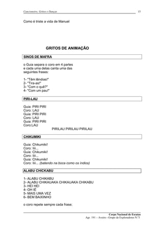 Cancioneiro, Gritos e Danças
Como é triste a vida de Manuel
GRITOS DE ANIMAÇÃO
SINOS DE MAFRA
o Guia separa o coro em 4 partes
e cada uma delas canta uma das
seguintes frases:
1- "Têm lêndias!"
2- "Tira-as!"
3- "Com o quê?"
4- "Com um pau!"
PIRI-LAU
Guia: PIRI PIRI
Coro: LAU
Guia: PIRI PIRI
Coro: LAU
Guia: PIRI PIRI
Coro:LAU
PIRILAU PIRILAU PIRILAU
CHIKUMIKI
Guia: Chikumiki!
Coro: Iiii...
Guia: Chikumiki!
Coro: Iiii...
Guia: Chikumiki!
Coro: Iiii... (batendo na boca como os índios)
ALABU CHICKABU
1- ALABU CHIKABU
2- ALABU CHIKAUAKA CHIKAUAKA CHIKABU
3- HEI HEI
4- OH IÉ
5- MAIS UMA VEZ
6- BEM BAIXINHO
o coro repete sempre cada frase;
Corpo Nacional de Escutas
Agr. 191 – Aveiro - Grupo de Exploradores N.º3
15
 