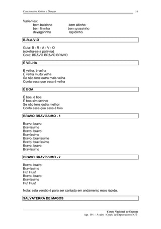 Cancioneiro, Gritos e Danças
Variantes:
bem baixinho bem altinho
bem fininho bem grossinho
devagarinho rapidinho
B-R-A-V-O
Guia: B - R - A - V - O
(soletra-se a palavra)
Coro: BRAVO BRAVO BRAVO
É VELHA
É velha, é velha
É velha muito velha
Se não tens outra mais velha
Conta essa que essa é velha
É BOA
É boa, é boa
É boa sim senhor
Se não tens outra melhor
Conta essa que essa é boa
BRAVO BRAVÍSSIMO - 1
Bravo, bravo
Bravíssimo
Bravo, bravo
Bravíssimo
Bravo, bravíssimo
Bravo, bravíssimo
Bravo, bravo
Bravíssimo
BRAVO BRAVÍSSIMO - 2
Bravo, bravo
Bravíssimo
Hu! Huu!
Bravo, bravo
Bravíssimo
Hu! Huu!
Nota: esta versão é para ser cantada em andamento mais rápido.
SALVATERRA DE MAGOS
Corpo Nacional de Escutas
Agr. 191 – Aveiro - Grupo de Exploradores N.º3
16
 